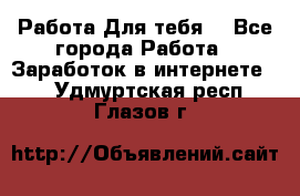 Работа Для тебя  - Все города Работа » Заработок в интернете   . Удмуртская респ.,Глазов г.